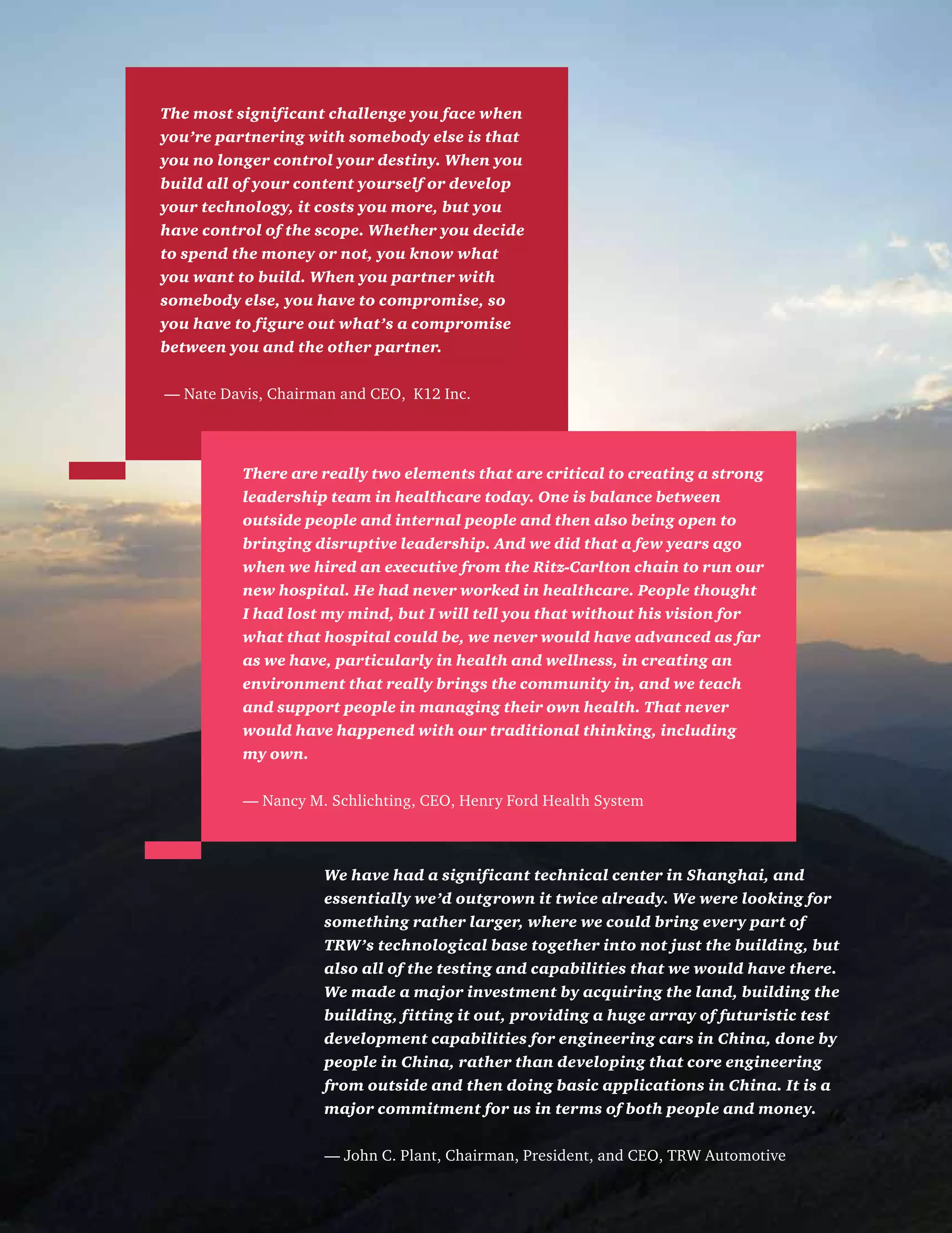Leadinginextraordinarytimes242015USCEOSurvey
We have had a significant technical center in Shanghai, and
essentially we’d outgrown it twice already. We were looking for
something rather larger, where we could bring every part of
TRW’s technological base together into not just the building, but
also all of the testing and capabilities that we would have there.
We made a major investment by acquiring the land, building the
building, fitting it out, providing a huge array of futuristic test
development capabilities for engineering cars in China, done by
people in China, rather than developing that core engineering
from outside and then doing basic applications in China. It is a
major commitment for us in terms of both people and money.
— John C. Plant, Chairman, President, and CEO, TRW Automotive
The most significant challenge you face when
you’re partnering with somebody else is that
you no longer control your destiny. When you
build all of your content yourself or develop
your technology, it costs you more, but you
have control of the scope. Whether you decide
to spend the money or not, you know what
you want to build. When you partner with
somebody else, you have to compromise, so
you have to figure out what’s a compromise
between you and the other partner.
— Nate Davis, Chairman and CEO, K12 Inc.
There are really two elements that are critical to creating a strong
leadership team in healthcare today. One is balance between
outside people and internal people and then also being open to
bringing disruptive leadership. And we did that a few years ago
when we hired an executive from the Ritz-Carlton chain to run our
new hospital. He had never worked in healthcare. People thought
I had lost my mind, but I will tell you that without his vision for
what that hospital could be, we never would have advanced as far
as we have, particularly in health and wellness, in creating an
environment that really brings the community in, and we teach
and support people in managing their own health. That never
would have happened with our traditional thinking, including
my own.
— Nancy M. Schlichting, CEO, Henry Ford Health System
 