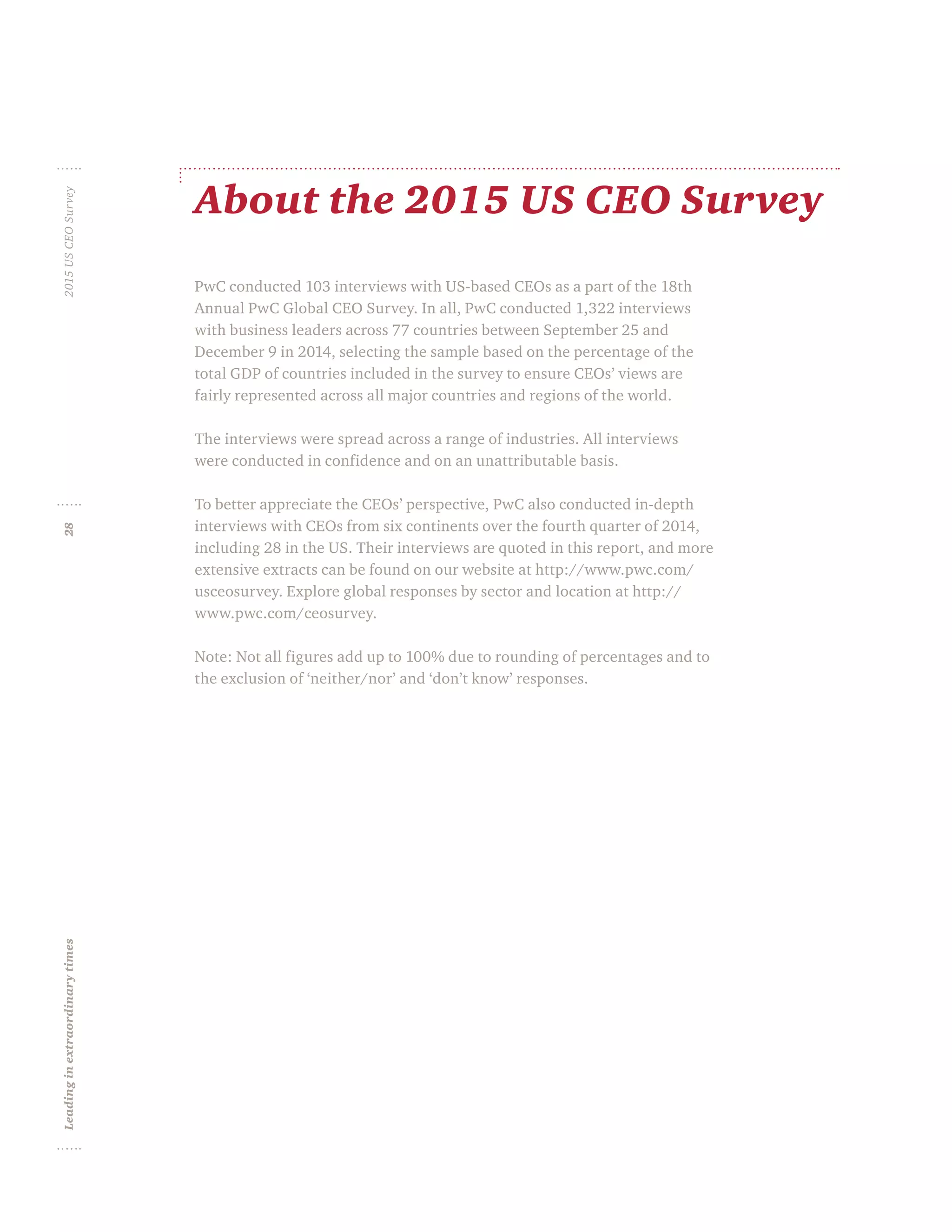 Leadinginextraordinarytimes2015USCEOSurvey28
PwC conducted 103 interviews with US-based CEOs as a part of the 18th
Annual PwC Global CEO Survey. In all, PwC conducted 1,322 interviews
with business leaders across 77 countries between September 25 and
December 9 in 2014, selecting the sample based on the percentage of the
total GDP of countries included in the survey to ensure CEOs’ views are
fairly represented across all major countries and regions of the world.
The interviews were spread across a range of industries. All interviews
were conducted in confidence and on an unattributable basis.
To better appreciate the CEOs’ perspective, PwC also conducted in-depth
interviews with CEOs from six continents over the fourth quarter of 2014,
including 28 in the US. Their interviews are quoted in this report, and more
extensive extracts can be found on our website at http://www.pwc.com/
usceosurvey. Explore global responses by sector and location at http://
www.pwc.com/ceosurvey.
Note: Not all figures add up to 100% due to rounding of percentages and to
the exclusion of ‘neither/nor’ and ‘don’t know’ responses.
About the 2015 US CEO Survey
 