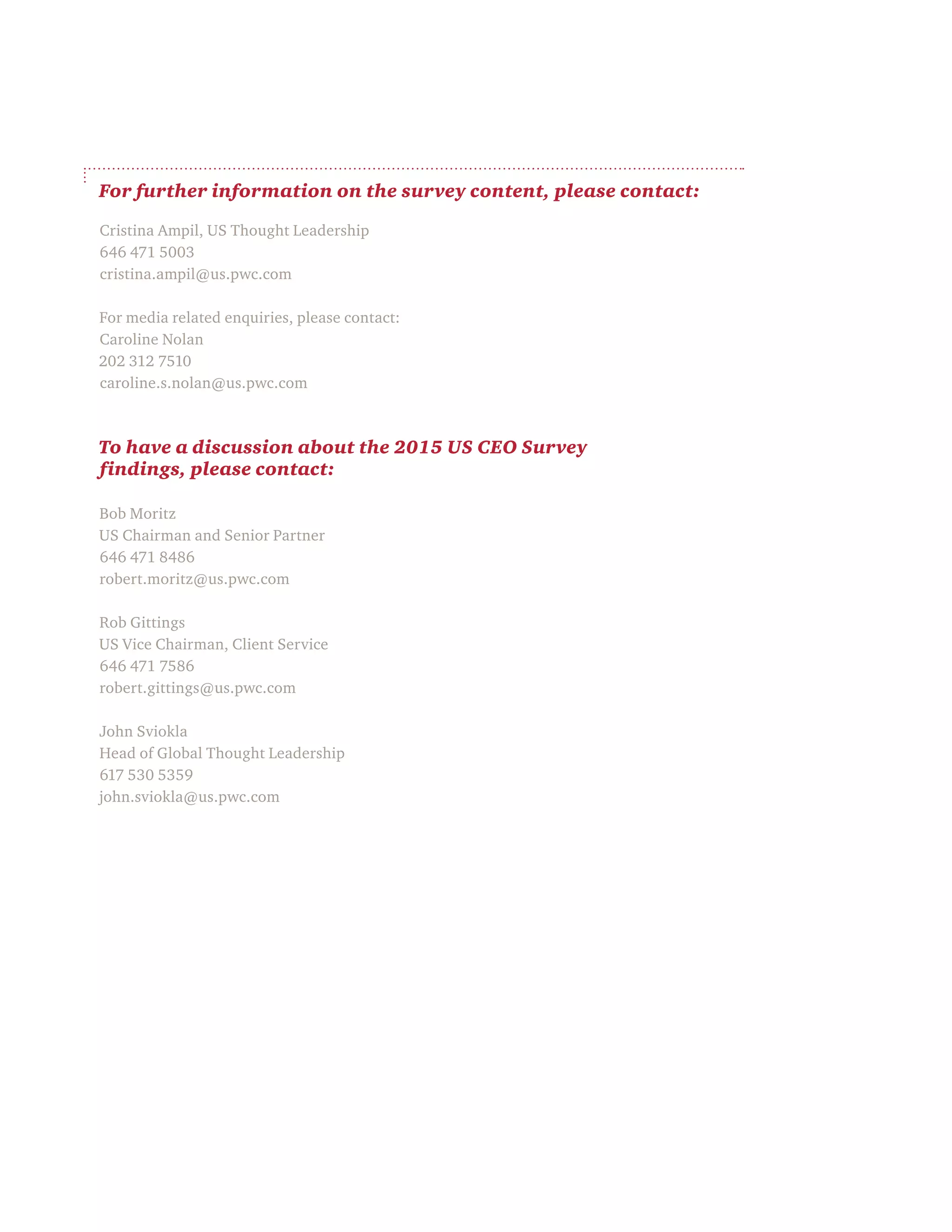 For further information on the survey content, please contact:
Cristina Ampil, US Thought Leadership
646 471 5003
cristina.ampil@us.pwc.com
For media related enquiries, please contact:
Caroline Nolan
202 312 7510
caroline.s.nolan@us.pwc.com
To have a discussion about the 2015 US CEO Survey
findings, please contact:
Bob Moritz
US Chairman and Senior Partner
646 471 8486
robert.moritz@us.pwc.com
Rob Gittings
US Vice Chairman, Client Service
646 471 7586
robert.gittings@us.pwc.com
John Sviokla
Head of Global Thought Leadership
617 530 5359
john.sviokla@us.pwc.com
 