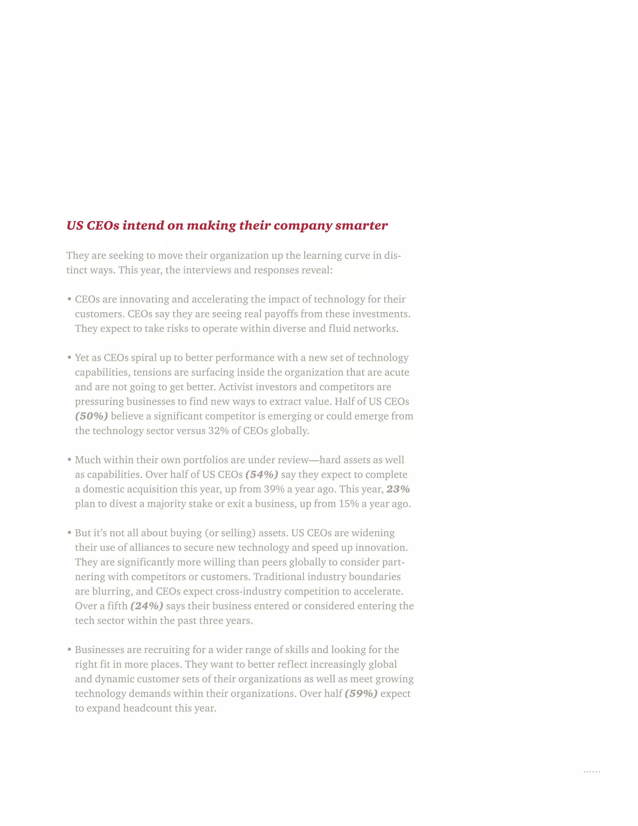US CEOs intend on making their company smarter
They are seeking to move their organization up the learning curve in dis-
tinct ways. This year, the interviews and responses reveal:
• CEOs are innovating and accelerating the impact of technology for their
customers. CEOs say they are seeing real payoffs from these investments.
They expect to take risks to operate within diverse and fluid networks.
• Yet as CEOs spiral up to better performance with a new set of technology
capabilities, tensions are surfacing inside the organization that are acute
and are not going to get better. Activist investors and competitors are
pressuring businesses to find new ways to extract value. Half of US CEOs
(50%) believe a significant competitor is emerging or could emerge from
the technology sector versus 32% of CEOs globally.
• Much within their own portfolios are under review—hard assets as well
as capabilities. Over half of US CEOs (54%) say they expect to complete
a domestic acquisition this year, up from 39% a year ago. This year, 23%
plan to divest a majority stake or exit a business, up from 15% a year ago.
• But it’s not all about buying (or selling) assets. US CEOs are widening
their use of alliances to secure new technology and speed up innovation.
They are significantly more willing than peers globally to consider part-
nering with competitors or customers. Traditional industry boundaries
are blurring, and CEOs expect cross-industry competition to accelerate.
Over a fifth (24%) says their business entered or considered entering the
tech sector within the past three years.
• Businesses are recruiting for a wider range of skills and looking for the
right fit in more places. They want to better reflect increasingly global
and dynamic customer sets of their organizations as well as meet growing
technology demands within their organizations. Over half (59%) expect
to expand headcount this year.
 