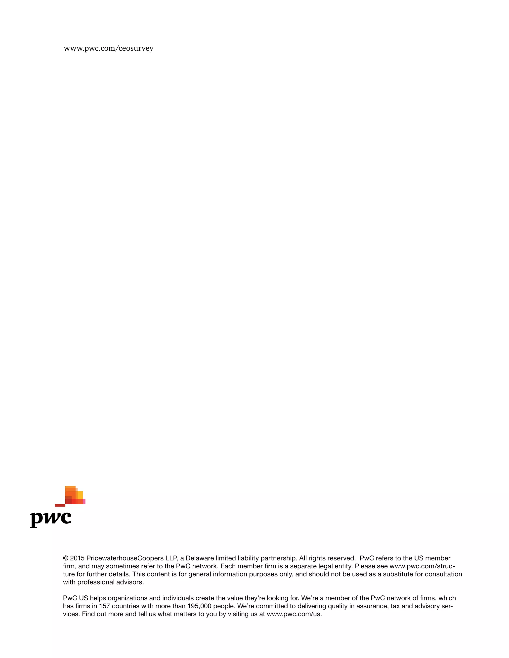 www.pwc.com/ceosurvey
© 2015 PricewaterhouseCoopers LLP, a Delaware limited liability partnership. All rights reserved. PwC refers to the US member
firm, and may sometimes refer to the PwC network. Each member firm is a separate legal entity. Please see www.pwc.com/struc-
ture for further details. This content is for general information purposes only, and should not be used as a substitute for consultation
with professional advisors.
PwC US helps organizations and individuals create the value they’re looking for. We’re a member of the PwC network of firms, which
has firms in 157 countries with more than 195,000 people. We’re committed to delivering quality in assurance, tax and advisory ser-
vices. Find out more and tell us what matters to you by visiting us at www.pwc.com/us.
 
