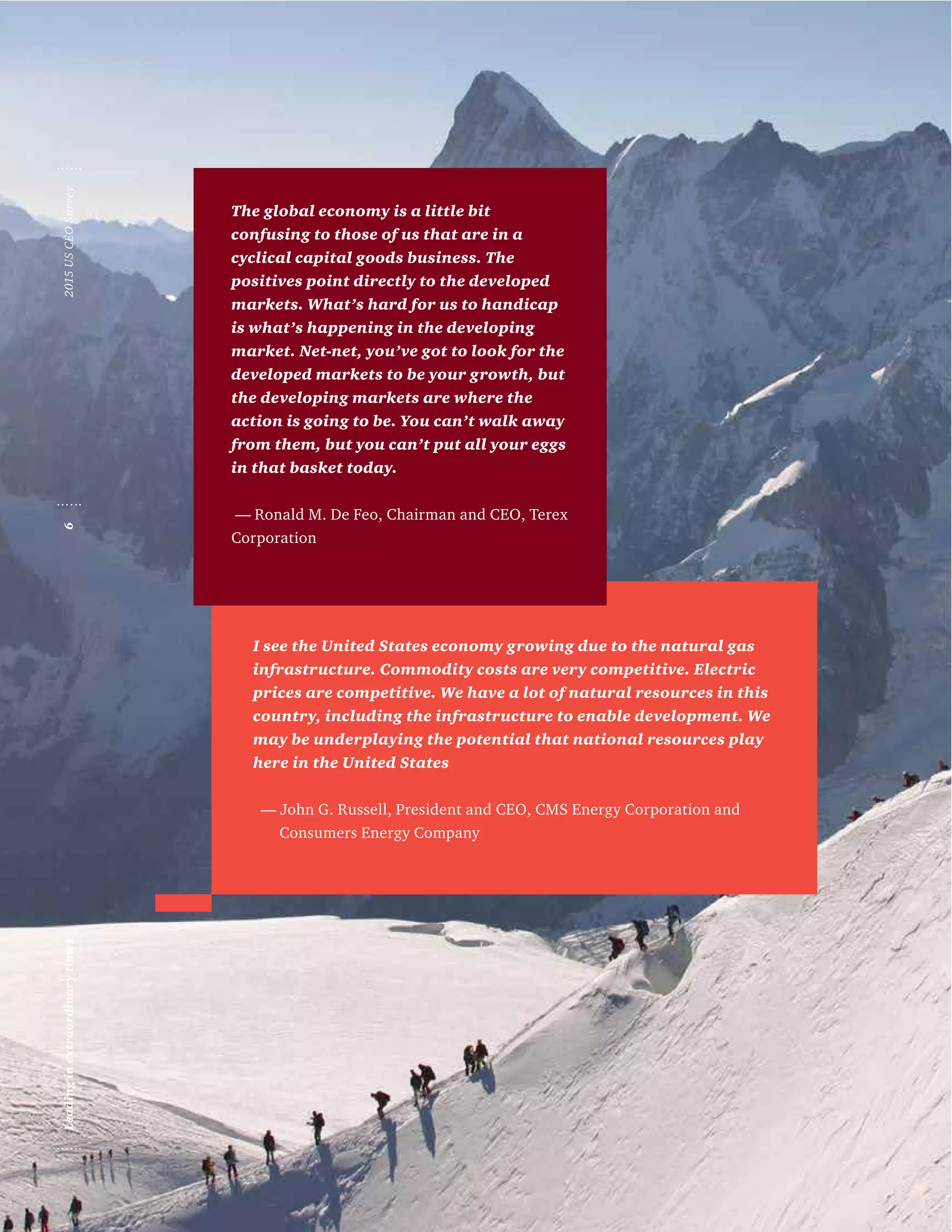 I see the United States economy growing due to the natural gas
infrastructure. Commodity costs are very competitive. Electric
prices are competitive. We have a lot of natural resources in this
country, including the infrastructure to enable development. We
may be underplaying the potential that national resources play
here in the United States
— John G. Russell, President and CEO, CMS Energy Corporation and 	
Consumers Energy Company
The global economy is a little bit
confusing to those of us that are in a
cyclical capital goods business. The
positives point directly to the developed
markets. What’s hard for us to handicap
is what’s happening in the developing
market. Net-net, you’ve got to look for the
developed markets to be your growth, but
the developing markets are where the
action is going to be. You can’t walk away
from them, but you can’t put all your eggs
in that basket today.
— Ronald M. De Feo, Chairman and CEO, Terex
Corporation
2015USCEOSurvey6Leadinginextraordinarytimes
 
