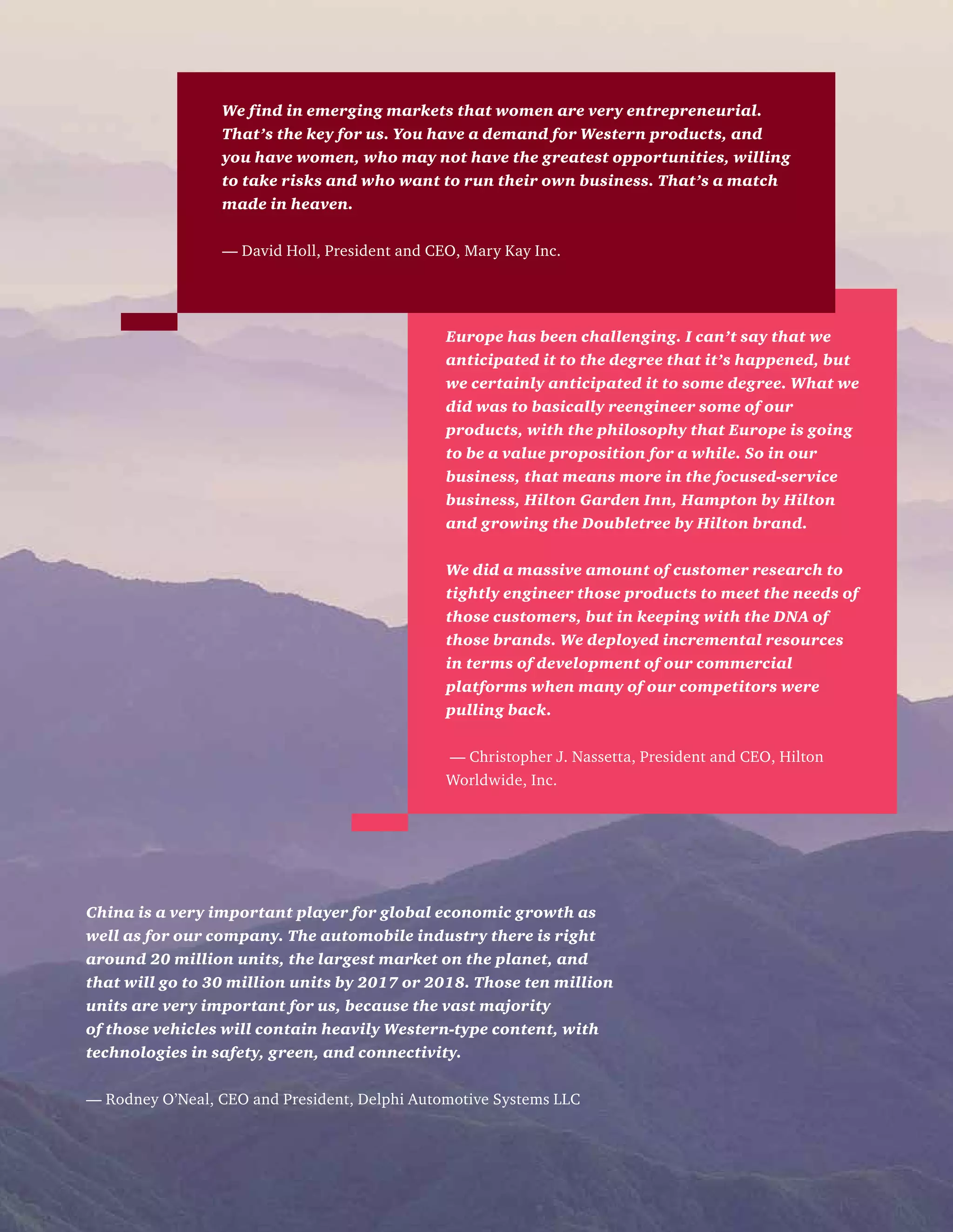 Europe has been challenging. I can’t say that we
anticipated it to the degree that it’s happened, but
we certainly anticipated it to some degree. What we
did was to basically reengineer some of our
products, with the philosophy that Europe is going
to be a value proposition for a while. So in our
business, that means more in the focused-service
business, Hilton Garden Inn, Hampton by Hilton
and growing the Doubletree by Hilton brand.
We did a massive amount of customer research to
tightly engineer those products to meet the needs of
those customers, but in keeping with the DNA of
those brands. We deployed incremental resources
in terms of development of our commercial
platforms when many of our competitors were
pulling back.
— Christopher J. Nassetta, President and CEO, Hilton
Worldwide, Inc.
We find in emerging markets that women are very entrepreneurial.
That’s the key for us. You have a demand for Western products, and
you have women, who may not have the greatest opportunities, willing
to take risks and who want to run their own business. That’s a match
made in heaven.
— David Holl, President and CEO, Mary Kay Inc.
China is a very important player for global economic growth as
well as for our company. The automobile industry there is right
around 20 million units, the largest market on the planet, and
that will go to 30 million units by 2017 or 2018. Those ten million
units are very important for us, because the vast majority
of those vehicles will contain heavily Western-type content, with
technologies in safety, green, and connectivity.
— Rodney O’Neal, CEO and President, Delphi Automotive Systems LLC
 