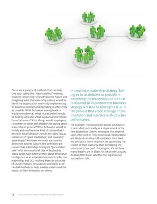14 ©2014 Center for Creative Leadership. All rights reserved.
There are a variety of methods that can help.
One way, called the “future perfect” method,
involves “projecting” oneself into the future and
imagining what the leadership culture would be
like if the organization were fully implementing
its business strategy and operating as effectively
as possible. What behaviors among leaders
would one observe? What shared beliefs would
be held by all leaders that support and reinforce
those behaviors? What things would employees,
customers or other stakeholders be saying about
leadership in general? What behaviors would be
visible and reinforce the kind of culture that is
desired? What behaviors would be called out as
indicative of “good leadership” and rewarded
accordingly? Whatever methods are used to
define the desired culture, the definition will
require that leadership strategists “get comfort-
able” with the emotional side of leadership.
Many books have been written about emotional
intelligence as an important element in effective
leadership, and CCL has long been an advocate
of using feedback, simulations and other expe-
riential methods to help leaders understand the
impact of their behaviors on others.
In creating a leadership strategy, fail-
ing to be as detailed as possible in
describing the leadership culture that
is required to implement the business
strategy will lead to oversights later in
the process that erode strategy imple-
mentation and interfere with effective
performance.
For example, if collaboration across boundaries
is not called out clearly as a requirement in the
new leadership culture, strategies that depend
upon inter-unit or cross-functional collaboration
are likely to run into stiff resistance from lead-
ers who place more emphasis on optimizing the
results in their own area than on helping the
enterprise to succeed. Once again, it’s not how
many leaders are in place; it’s what they actually
do that determines whether the organization
succeeds or fails.
 