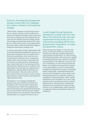 20 ©2014 Center for Creative Leadership. All rights reserved.
“Off the shelf” programs or experiences may be
fine for starters, but they won’t be sufficient to
achieve the leadership strategy, which means that
the business strategy won’t be implemented. Be-
cause the link between business strategy, leader-
ship strategy and leadership development strate-
gy has so often been missed, many organizations
don’t have either a defined leadership strategy or
leadership development strategy at all.
A cursory examination of these organizations will
reveal that leadership development consists of an
assortment of programs that are roughly tied to
the level of participants, rather than to a care-
ful assessment of business needs. Competency
models, when they have been customized to fit
the business, are often generic, backward look-
ing or only loosely tied to the learning activities
that take place. Different units or locations in the
organization may have their own approaches to
development, utilizing different activities, pro-
grams and vendors. The end result is a horren-
dous waste of time and money, as well as missed
opportunities to make important contributions to
organizational success.
Participants in non-strategic development
programs may sense that they are being “put
through the mill” and that what’s important is
“checking the box” rather than applying what
they are learning to key organizational objectives.
Even if they are able to derive personal insights
that they want to put into practice, they will often
find that there is no support for them to do so.
While shortcuts may appear to save time and
money, in the long run they are a poor invest-
ment because they don’t produce individual or
organizational transformation. To achieve lasting
and substantial benefits, learning must be applied
to real organizational issues. Moreover, learning
must take place in the collective, not just on the
part of individuals. It’s how formal and informal
leaders work together that determines whether
or not organizations succeed in implementing
strategies and adapting to change, not individual
leaders acting alone. Leadership development
activities must change the context within which
leading takes place, not simply the mindsets or
capabilities of individual leaders. While capable
individuals are the foundation for success, orga-
nizations require coordinated action to improve
effectiveness or shift directions. Individual de-
velopment and coaching will only get the orga-
nization so far; breakthroughs require attention
to leadership cultures and collective leadership
capabilities.
Moreover, the leadership development
strategy should reflect the challenges
and content included in the leadership
strategy.
A well thought-through leadership
development strategy will return ben-
efits at the individual, team and orga-
nizational level that simply can’t be
achieved by assembling off-the-shelf
programmatic components, no matter
how good their content.
 
