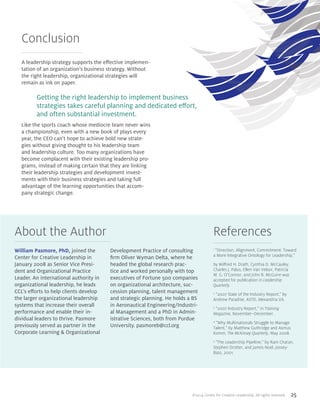©2014 Center for Creative Leadership. All rights reserved. 25
About the Author References
William Pasmore, PhD, joined the
Center for Creative Leadership in
January 2008 as Senior Vice Presi-
dent and Organizational Practice
Leader. An international authority in
organizational leadership, he leads
CCL’s efforts to help clients develop
the larger organizational leadership
systems that increase their overall
performance and enable their in-
dividual leaders to thrive. Pasmore
previously served as partner in the
Corporate Learning & Organizational
Development Practice of consulting
firm Oliver Wyman Delta, where he
headed the global research prac-
tice and worked personally with top
executives of Fortune 500 companies
on organizational architecture, suc-
cession planning, talent management
and strategic planning. He holds a BS
in Aeronautical Engineering/Industri-
al Management and a PhD in Admin-
istrative Sciences, both from Purdue
University. pasmoreb@ccl.org
Conclusion
A leadership strategy supports the effective implemen-
tation of an organization’s business strategy. Without
the right leadership, organizational strategies will
remain as ink on paper.
Like the sports coach whose mediocre team never wins
a championship, even with a new book of plays every
year, the CEO can’t hope to achieve bold new strate-
gies without giving thought to his leadership team
and leadership culture. Too many organizations have
become complacent with their existing leadership pro-
grams, instead of making certain that they are linking
their leadership strategies and development invest-
ments with their business strategies and taking full
advantage of the learning opportunities that accom-
pany strategic change.
Getting the right leadership to implement business
strategies takes careful planning and dedicated effort,
and often substantial investment.
1
“Direction, Alignment, Commitment: Toward
a More Integrative Ontology for Leadership,”
by Wilfred H. Drath, Cynthia D. McCauley,
Charles J. Palus, Ellen Van Velsor, Patricia
M. G. O’Connor, and John B. McGuire was
accepted for publication in Leadership
Quarterly.
2
“2007 State of the Industry Report,” by
Andrew Paradise, ASTD, Alexandria VA.
3
“2007 Industry Report,” in Training
Magazine, November–December.
4
“Why Multinationals Struggle to Manage
Talent,” by Matthew Guthridge and Asmus
Komm, The McKinsey Quarterly, May 2008.
5
“The Leadership Pipeline,” by Ram Charan,
Stephen Drotter, and James Noel, Jossey-
Bass, 2001.
 
