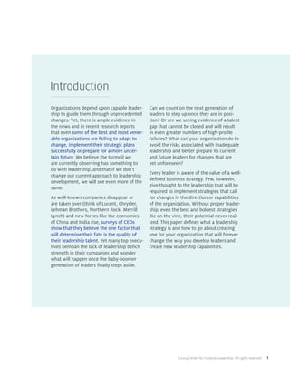 ©2014 Center for Creative Leadership. All rights reserved. 1
Introduction
Organizations depend upon capable leader-
ship to guide them through unprecedented
changes. Yet, there is ample evidence in
the news and in recent research reports
that even some of the best and most vener-
able organizations are failing to adapt to
change, implement their strategic plans
successfully or prepare for a more uncer-
tain future. We believe the turmoil we
are currently observing has something to
do with leadership, and that if we don’t
change our current approach to leadership
development, we will see even more of the
same.
As well-known companies disappear or
are taken over (think of Lucent, Chrysler,
Lehman Brothers, Northern Rock, Merrill
Lynch) and new forces like the economies
of China and India rise, surveys of CEOs
show that they believe the one factor that
will determine their fate is the quality of
their leadership talent. Yet many top execu-
tives bemoan the lack of leadership bench
strength in their companies and wonder
what will happen once the baby-boomer
generation of leaders finally steps aside.
Can we count on the next generation of
leaders to step up once they are in posi-
tion? Or are we seeing evidence of a talent
gap that cannot be closed and will result
in even greater numbers of high-profile
failures? What can your organization do to
avoid the risks associated with inadequate
leadership and better prepare its current
and future leaders for changes that are
yet unforeseen?
Every leader is aware of the value of a well-
defined business strategy. Few, however,
give thought to the leadership that will be
required to implement strategies that call
for changes in the direction or capabilities
of the organization. Without proper leader-
ship, even the best and boldest strategies
die on the vine, their potential never real-
ized. This paper defines what a leadership
strategy is and how to go about creating
one for your organization that will forever
change the way you develop leaders and
create new leadership capabilities.
 
