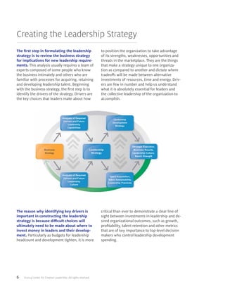 6 ©2014 Center for Creative Leadership. All rights reserved.
Creating the Leadership Strategy
The first step in formulating the leadership
strategy is to review the business strategy
for implications for new leadership require-
ments. This analysis usually requires a team of
experts composed of some people who know
the business intimately and others who are
familiar with processes for acquiring, retaining
and developing leadership talent. Beginning
with the business strategy, the first step is to
identify the drivers of the strategy. Drivers are
the key choices that leaders make about how
to position the organization to take advantage
of its strengths, weaknesses, opportunities and
threats in the marketplace. They are the things
that make a strategy unique to one organiza-
tion as compared to another and dictate where
tradeoffs will be made between alternative
investments of resources, time and energy. Driv-
ers are few in number and help us understand
what it is absolutely essential for leaders and
the collective leadership of the organization to
accomplish.
The reason why identifying key drivers is
important in constructing the leadership
strategy is because difficult choices will
ultimately need to be made about where to
invest money in leaders and their develop-
ment. Particularly as budgets for leadership
headcount and development tighten, it is more
critical than ever to demonstrate a clear line of
sight between investments in leadership and de-
sired organizational outcomes, such as growth,
profitability, talent retention and other metrics
that are of key importance to top-level decision
makers who control leadership development
spending.
 