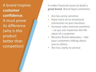 It makes financial sense to build a
great brand. Brand loyal customers:
• Are less price sensitive
• Have more of an emotional
connection to your business
• Increase sales revenue overtime
– so you can maximise the life
value of a customer
• Become Brand advocates – Get
your customers talking about
you to others.
• Are less costly to service
A brand inspires
customer
confidence.
It must prove
its difference
(why is this
product
better than
competitor)
 