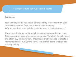 Sameness
Your challenge is to rise above others and try to uncover how your
business is superior from the others in your industry.
Why do you deserve to get the customer over a similar business?
These days, it simply isn’t enough to compete on product or price.
Today, consumers are after something more. They look for substance
and often buy with emotion. This means that you need to create a
memorable MESSAGE (brand story) that stands above what you’re
actually selling.
It’s important to set your brand apart!
 