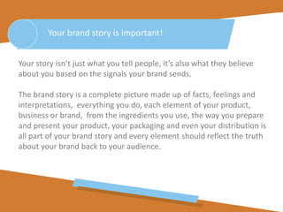 Your story isn’t just what you tell people, it’s also what they believe
about you based on the signals your brand sends.
The brand story is a complete picture made up of facts, feelings and
interpretations, everything you do, each element of your product,
business or brand, from the ingredients you use, the way you prepare
and present your product, your packaging and even your distribution is
all part of your brand story and every element should reflect the truth
about your brand back to your audience.
Your brand story is important!
 