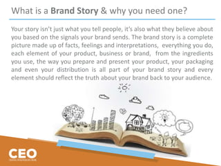 What is a Brand Story & why you need one?
Your story isn’t just what you tell people, it’s also what they believe about
you based on the signals your brand sends. The brand story is a complete
picture made up of facts, feelings and interpretations, everything you do,
each element of your product, business or brand, from the ingredients
you use, the way you prepare and present your product, your packaging
and even your distribution is all part of your brand story and every
element should reflect the truth about your brand back to your audience.
 