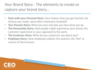 Your Brand Story - The elements to create or
capture your brand story…
• Start with your Personal Story: Your history, how you got started, the
choices you made, were other characters involved?
• Your Passion Story: What you love and why you love what you do.
• The Personality Story: How people might experience your brand, the
customer experience or your approach to the work.
• The Customer Story: What do you customers say about you?
• Employee Story: How employees explain the systems, the ‘feel’ or
culture of the business
 