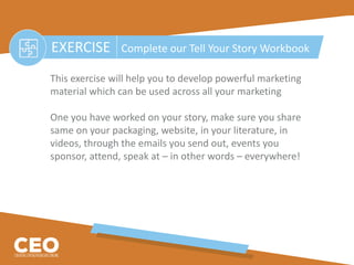 EXERCISE Complete our Tell Your Story Workbook
This exercise will help you to develop powerful marketing
material which can be used across all your marketing
One you have worked on your story, make sure you share
same on your packaging, website, in your literature, in
videos, through the emails you send out, events you
sponsor, attend, speak at – in other words – everywhere!
 