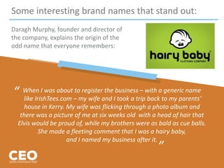 Some interesting brand names that stand out:
Daragh Murphy, founder and director of
the company, explains the origin of the
odd name that everyone remembers:
When I was about to register the business – with a generic name
like IrishTees.com – my wife and I took a trip back to my parents’
house in Kerry. My wife was flicking through a photo album and
there was a picture of me at six weeks old with a head of hair that
Elvis would be proud of, while my brothers were as bald as cue balls.
She made a fleeting comment that I was a hairy baby,
and I named my business after it.
“
”
 