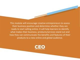 This module will encourage creative entrepreneurs to assess
their business position and determine whether they are
ready to start selling online. It will help learners to identify
what makes their business, products/services stand out and
how they can communicate the benefits and features of their
products to a new online and global audience.
 