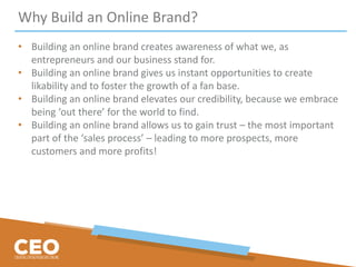 Why Build an Online Brand?
• Building an online brand creates awareness of what we, as
entrepreneurs and our business stand for.
• Building an online brand gives us instant opportunities to create
likability and to foster the growth of a fan base.
• Building an online brand elevates our credibility, because we embrace
being ‘out there’ for the world to find.
• Building an online brand allows us to gain trust – the most important
part of the ‘sales process’ – leading to more prospects, more
customers and more profits!
 