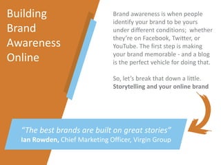 Building
Brand
Awareness
Online
“The best brands are built on great stories”
Ian Rowden, Chief Marketing Officer, Virgin Group
Brand awareness is when people
identify your brand to be yours
under different conditions; whether
they’re on Facebook, Twitter, or
YouTube. The first step is making
your brand memorable - and a blog
is the perfect vehicle for doing that.
So, let’s break that down a little.
Storytelling and your online brand
 
