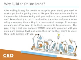Why Build an Online Brand?
After making it easy for people to recognize your brand, you need to
work super hard at getting them to like you. The best way to do this in
todays market is by connecting with your audience on a personal level. I
don’t know about you, but I’d much rather speak to a real person when
calling a company than talking to a pre-recorded message. As new-age
entrepreneurs if we want to be liked, we need to be personable. The
great thing is that your audience WANTS to be able to connect with you
on a more personal level, and when they can do that, they’ll be more
likely to do business with you.
 