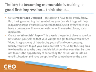 The key to becoming memorable is making a
good first impression… think about...
• Get a Proper Logo Designed – This doesn’t have to be overly fancy.
But, having something that symbolizes your brand’s image will help
in building brand awareness and recognition. Use it everywhere you
have a presence online – your website, online marketplaces, social
media etc.
• Create an ‘About Me’ Page – This page is the perfect place to speak a
little about yourself, so that your visitors can get to know you better.
Video is a great way of introducing yourself and your company.
Ideally, you want to put your audience first here. So try focusing on a
few benefits as to why they should stick around on your site. Be sure
not to miss the opportunity of converting the casual visitor into an
email subscriber and have an opt-in offer somewhere on the page
 