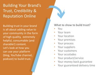 What to show to build trust?
• You
• Your team
• Your location
• Your premises
• Your process
• Your suppliers
• Your customers
• Your accolades
• Your product/service
• Your money back guarantee
• Your guaranteed delivery time
Building Your Brand’s
Trust, Credibility &
Reputation Online
Building trust in your brand
is all about adding value to
your community in the form
of high quality, extremely
helpful, consumable (and
sharable!) content.
Let’s look at how you
can use your platform
(blog, YouTube channel,
podcast) to build trust.
 