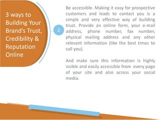 Be accessible. Making it easy for prospective
customers and leads to contact you is a
simple and very effective way of building
trust. Provide an online form, your e-mail
address, phone number, fax number,
physical mailing address and any other
relevant information (like the best times to
call you).
And make sure this information is highly
visible and easily accessible from every page
of your site and also across your social
media.
3 ways to
Building Your
Brand’s Trust,
Credibility &
Reputation
Online
2
 