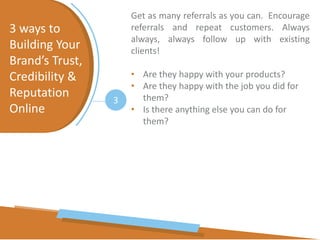 3 ways to
Building Your
Brand’s Trust,
Credibility &
Reputation
Online
3
Get as many referrals as you can. Encourage
referrals and repeat customers. Always
always, always follow up with existing
clients!
• Are they happy with your products?
• Are they happy with the job you did for
them?
• Is there anything else you can do for
them?
 