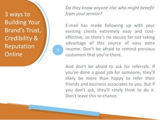 3 ways to
Building Your
Brand’s Trust,
Credibility &
Reputation
Online
3
Do they know anyone else who might benefit
from your service?
E-mail has made following up with your
existing clients extremely easy and cost-
effective, so there's no excuse for not taking
advantage of this source of easy extra
income. Don't be afraid to remind previous
customers that you're there.
And don't be afraid to ask for referrals. If
you've done a good job for someone, they'll
likely be more than happy to refer their
friends and business associates to you. But if
you don't ask, they'll rarely think to do it.
Don't leave this to chance.
 