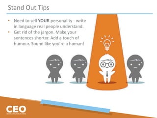 Stand Out Tips
• Need to sell YOUR personality - write
in language real people understand.
• Get rid of the jargon. Make your
sentences shorter. Add a touch of
humour. Sound like you’re a human!
 