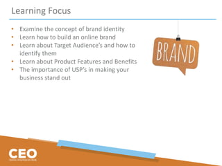 Learning Focus
• Examine the concept of brand identity
• Learn how to build an online brand
• Learn about Target Audience’s and how to
identify them
• Learn about Product Features and Benefits
• The importance of USP’s in making your
business stand out
 