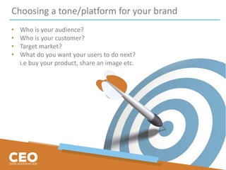 Choosing a tone/platform for your brand
• Who is your audience?
• Who is your customer?
• Target market?
• What do you want your users to do next?
i.e buy your product, share an image etc.
 