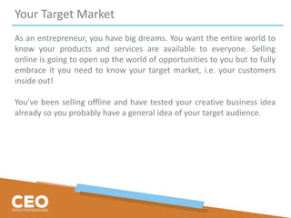 Your Target Market
As an entrepreneur, you have big dreams. You want the entire world to
know your products and services are available to everyone. Selling
online is going to open up the world of opportunities to you but to fully
embrace it you need to know your target market, i.e. your customers
inside out!
You’ve been selling offline and have tested your creative business idea
already so you probably have a general idea of your target audience.
 