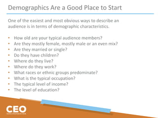 Demographics Are a Good Place to Start
One of the easiest and most obvious ways to describe an
audience is in terms of demographic characteristics.
• How old are your typical audience members?
• Are they mostly female, mostly male or an even mix?
• Are they married or single?
• Do they have children?
• Where do they live?
• Where do they work?
• What races or ethnic groups predominate?
• What is the typical occupation?
• The typical level of income?
• The level of education?
 