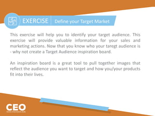 EXERCISE Define your Target Market
This exercise will help you to identify your target audience. This
exercise will provide valuable information for your sales and
marketing actions. Now that you know who your taregt audience is
- why not create a Target Audience inspiration board.
An inspiration board is a great tool to pull together images that
reflect the audience you want to target and how you/your products
fit into their lives.
 