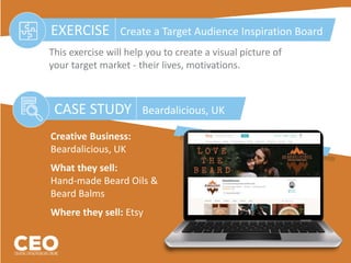 CASE STUDY Beardalicious, UK
EXERCISE Create a Target Audience Inspiration Board
This exercise will help you to create a visual picture of
your target market - their lives, motivations.
Creative Business:
Beardalicious, UK
What they sell:
Hand-made Beard Oils &
Beard Balms
Where they sell: Etsy
 