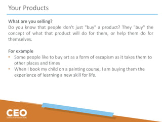 Your Products
What are you selling?
Do you know that people don't just "buy" a product? They "buy" the
concept of what that product will do for them, or help them do for
themselves.
For example
• Some people like to buy art as a form of escapism as it takes them to
other places and times
• When I book my child on a painting course, I am buying them the
experience of learning a new skill for life.
 