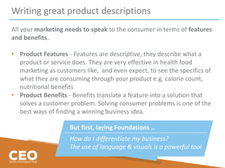 Writing great product descriptions
All your marketing needs to speak to the consumer in terms of features
and benefits..
• Product Features - Features are descriptive, they describe what a
product or service does. They are very effective in health food
marketing as customers like, and even expect, to see the specifics of
what they are consuming through your product e.g. calorie count,
nutritional benefits
• Product Benefits - Benefits translate a feature into a solution that
solves a customer problem. Solving consumer problems is one of the
best ways of finding a winning business idea.
But first, laying Foundations ..
How do I differentiate my business?
The use of language & visuals is a powerful tool
 