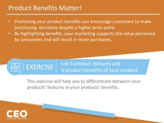 Product Benefits Matter!
• Promoting your product benefits can encourage customers to make
purchasing decisions despite a higher price point.
• By highlighting benefits, your marketing supports the value perceived
by consumers and will result in more purchases.
EXERCISE
This exercise will help you to differentiate between your
products’ features vs your products’ benefits.
List 5 product features and
5 product benefits of your product
 