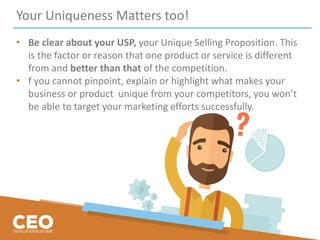 Your Uniqueness Matters too!
• Be clear about your USP, your Unique Selling Proposition. This
is the factor or reason that one product or service is different
from and better than that of the competition.
• f you cannot pinpoint, explain or highlight what makes your
business or product unique from your competitors, you won’t
be able to target your marketing efforts successfully.
 