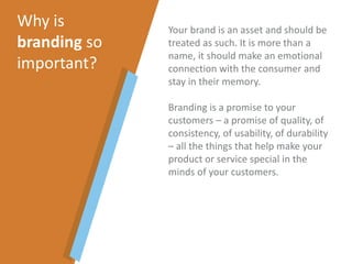 Your brand is an asset and should be
treated as such. It is more than a
name, it should make an emotional
connection with the consumer and
stay in their memory.
Branding is a promise to your
customers – a promise of quality, of
consistency, of usability, of durability
– all the things that help make your
product or service special in the
minds of your customers.
Why is
branding so
important?
 