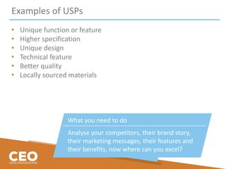 Examples of USPs
• Unique function or feature
• Higher specification
• Unique design
• Technical feature
• Better quality
• Locally sourced materials
What you need to do
Analyse your competitors, their brand story,
their marketing messages, their features and
their benefits, now where can you excel?
 