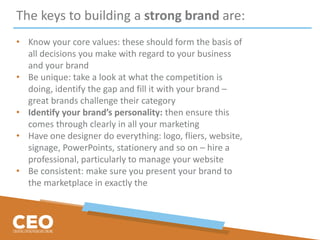 The keys to building a strong brand are:
• Know your core values: these should form the basis of
all decisions you make with regard to your business
and your brand
• Be unique: take a look at what the competition is
doing, identify the gap and fill it with your brand –
great brands challenge their category
• Identify your brand’s personality: then ensure this
comes through clearly in all your marketing
• Have one designer do everything: logo, fliers, website,
signage, PowerPoints, stationery and so on – hire a
professional, particularly to manage your website
• Be consistent: make sure you present your brand to
the marketplace in exactly the
 