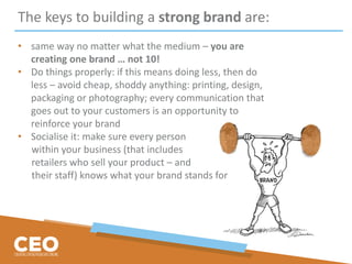 The keys to building a strong brand are:
• same way no matter what the medium – you are
creating one brand … not 10!
• Do things properly: if this means doing less, then do
less – avoid cheap, shoddy anything: printing, design,
packaging or photography; every communication that
goes out to your customers is an opportunity to
reinforce your brand
• Socialise it: make sure every person
within your business (that includes
retailers who sell your product – and
their staff) knows what your brand stands for
 