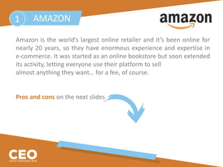Amazon is the world’s largest online retailer and it’s been online for
nearly 20 years, so they have enormous experience and expertise in
e-commerce. It was started as an online bookstore but soon extended
its activity, letting everyone use their platform to sell
almost anything they want… for a fee, of course.
Pros and cons on the next slides
AMAZON1
 