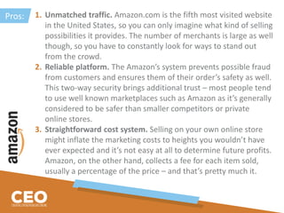 1. Unmatched traffic. Amazon.com is the fifth most visited website
in the United States, so you can only imagine what kind of selling
possibilities it provides. The number of merchants is large as well
though, so you have to constantly look for ways to stand out
from the crowd.
2. Reliable platform. The Amazon’s system prevents possible fraud
from customers and ensures them of their order’s safety as well.
This two-way security brings additional trust – most people tend
to use well known marketplaces such as Amazon as it’s generally
considered to be safer than smaller competitors or private
online stores.
3. Straightforward cost system. Selling on your own online store
might inflate the marketing costs to heights you wouldn’t have
ever expected and it’s not easy at all to determine future profits.
Amazon, on the other hand, collects a fee for each item sold,
usually a percentage of the price – and that’s pretty much it.
Pros:
 