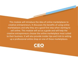 This module will introduce the idea of online marketplaces to
creative entrepreneurs. It discusses the benefits of using online
marketplaces and why they are a good first step when starting to
sell online. This module will act as a guide and will help the
creative entrepreneurs choose the online marketplace most suited
to their business. It will also provide insider tips and trick to setting
up a professional online shop on one of these marketplaces.
 