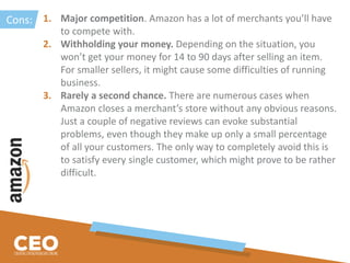 1. Major competition. Amazon has a lot of merchants you’ll have
to compete with.
2. Withholding your money. Depending on the situation, you
won’t get your money for 14 to 90 days after selling an item.
For smaller sellers, it might cause some difficulties of running
business.
3. Rarely a second chance. There are numerous cases when
Amazon closes a merchant’s store without any obvious reasons.
Just a couple of negative reviews can evoke substantial
problems, even though they make up only a small percentage
of all your customers. The only way to completely avoid this is
to satisfy every single customer, which might prove to be rather
difficult.
Cons:
 