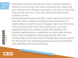 Selling
Tips:
• Think about how you will ship your items. Amazon provides a
fulfillment service that many sellers choose to use. Simply ship
your inventory to an Amazon warehouse, and when an item sells,
they will ship your item. They also take care of returns and
customer service.
• Avoid weird punctuation, asterisks, caps or special characters in
your item titles. It may be tempting to add exclamations or
capital letters to catch the eye of shoppers, but most of the time
those characters won’t be in the search terms, and could
negatively impact the chances of your items getting seen.
• Consider upgrading your membership to unlock extra features.
Many online marketplaces offer great tools for their free
memberships, but Amazon keeps all the goodies locked away for
Pro Merchants only. Upgrading will give you access to tools like
bulk uploading and enhanced editing
 