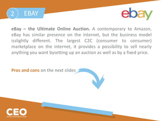 eBay – the Ultimate Online Auction. A contemporary to Amazon,
eBay has similar presence on the internet, but the business model
isslightly different. The largest C2C (consumer to consumer)
marketplace on the internet, it provides a possibility to sell nearly
anything you want bysetting up an auction as well as by a fixed price.
Pros and cons on the next slides
EBAY2
 