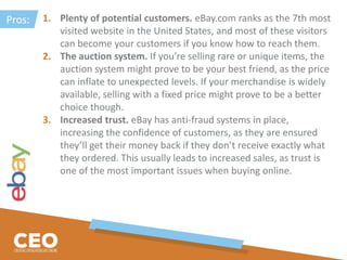 1. Plenty of potential customers. eBay.com ranks as the 7th most
visited website in the United States, and most of these visitors
can become your customers if you know how to reach them.
2. The auction system. If you’re selling rare or unique items, the
auction system might prove to be your best friend, as the price
can inflate to unexpected levels. If your merchandise is widely
available, selling with a fixed price might prove to be a better
choice though.
3. Increased trust. eBay has anti-fraud systems in place,
increasing the confidence of customers, as they are ensured
they’ll get their money back if they don’t receive exactly what
they ordered. This usually leads to increased sales, as trust is
one of the most important issues when buying online.
Pros:
 